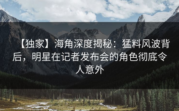 【独家】海角深度揭秘：猛料风波背后，明星在记者发布会的角色彻底令人意外