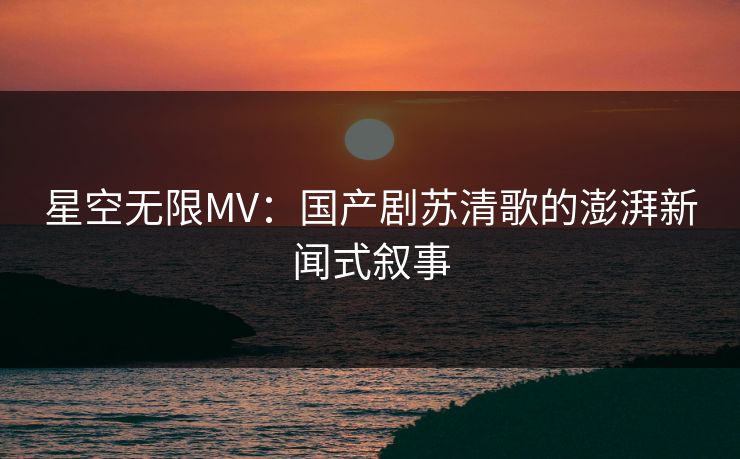 星空无限MV：国产剧苏清歌的澎湃新闻式叙事
