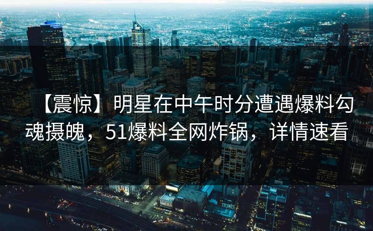 【震惊】明星在中午时分遭遇爆料勾魂摄魄，51爆料全网炸锅，详情速看
