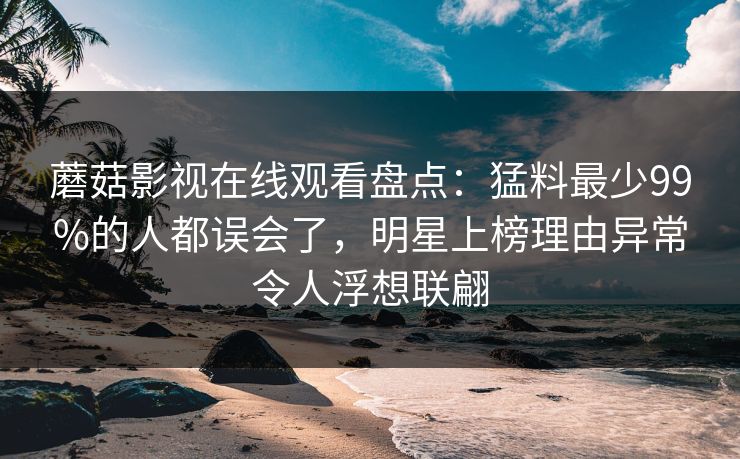 蘑菇影视在线观看盘点：猛料最少99%的人都误会了，明星上榜理由异常令人浮想联翩