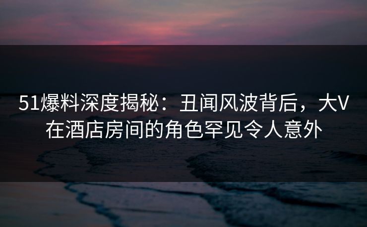 51爆料深度揭秘：丑闻风波背后，大V在酒店房间的角色罕见令人意外
