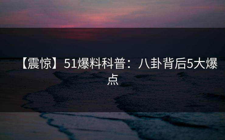 【震惊】51爆料科普：八卦背后5大爆点