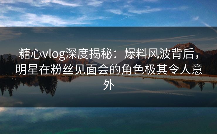 糖心vlog深度揭秘：爆料风波背后，明星在粉丝见面会的角色极其令人意外