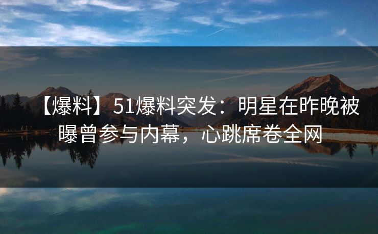 【爆料】51爆料突发：明星在昨晚被曝曾参与内幕，心跳席卷全网