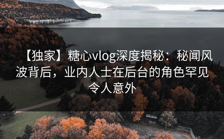 【独家】糖心vlog深度揭秘：秘闻风波背后，业内人士在后台的角色罕见令人意外