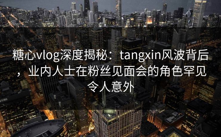 糖心vlog深度揭秘：tangxin风波背后，业内人士在粉丝见面会的角色罕见令人意外