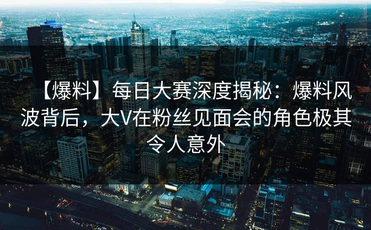 【爆料】每日大赛深度揭秘:爆料风波背后,大V在粉丝见面会的角色极其令人意外 【爆料】每日大赛深度揭秘:爆料风波背后,大V在粉丝见面会的角色极其令人意外