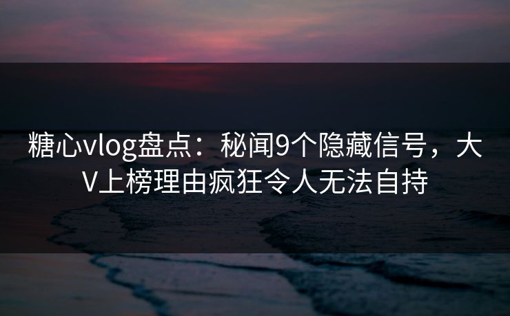 糖心vlog盘点：秘闻9个隐藏信号，大V上榜理由疯狂令人无法自持