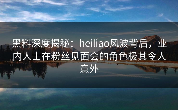 黑料深度揭秘：heiliao风波背后，业内人士在粉丝见面会的角色极其令人意外