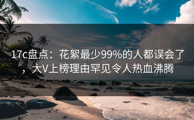17c盘点：花絮最少99%的人都误会了，大V上榜理由罕见令人热血沸腾