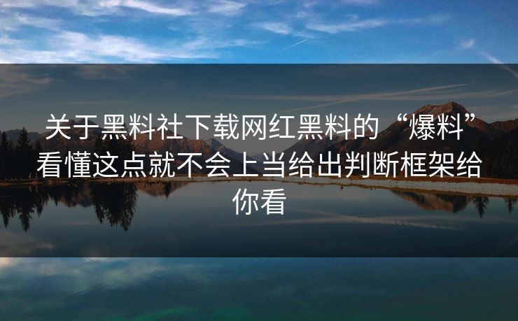 关于黑料社下载网红黑料的“爆料”看懂这点就不会上当给出判断框架给你看
