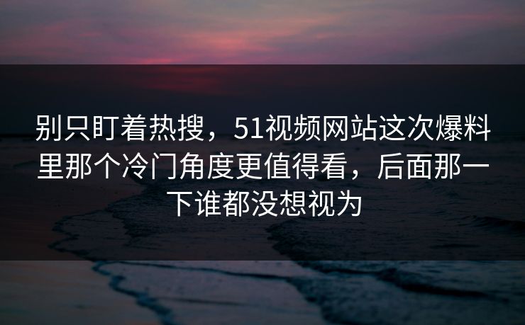 别只盯着热搜，51视频网站这次爆料里那个冷门角度更值得看，后面那一下谁都没想视为